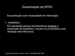 Exacerbação da DPOC Exacerbação com necessidade de internação: 1 - Antibiótico: Em pacientes graves recomenda-se  sempre  a prescrição de antibiótico, exceto se se identifica uma etiologia não-infecciosa.  J Bras Pneumologia.V.30 (5): 10-52 - NOVEMBRO DE 2004 