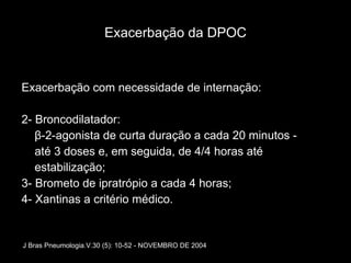 Exacerbação da DPOC Exacerbação com necessidade de internação: 2- Broncodilatador: β-2-agonista de curta duração a cada 20 minutos - até 3 doses e, em seguida, de 4/4 horas até estabilização; 3- Brometo de ipratrópio a cada 4 horas; 4- Xantinas a critério médico. J Bras Pneumologia.V.30 (5): 10-52 - NOVEMBRO DE 2004 