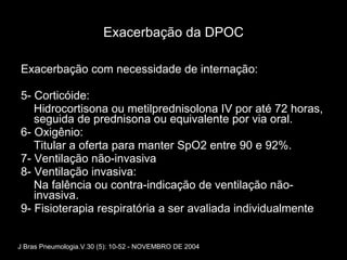 Exacerbação da DPOC Exacerbação com necessidade de internação: 5- Corticóide: Hidrocortisona ou metilprednisolona IV por até 72 horas, seguida de prednisona ou equivalente por via oral. 6- Oxigênio: Titular a oferta para manter SpO2 entre 90 e 92%. 7- Ventilação não-invasiva 8- Ventilação invasiva: Na falência ou contra-indicação de ventilação não-invasiva. 9- Fisioterapia respiratória a ser avaliada individualmente J Bras Pneumologia.V.30 (5): 10-52 - NOVEMBRO DE 2004 