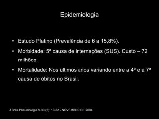 Epidemiologia Estudo Platino (Prevalência de 6 a 15,8%). Morbidade: 5ª causa de internações (SUS). Custo – 72 milhões. Mortalidade: Nos ultimos anos variando entre a 4ª e a 7ª causa de óbitos no Brasil. J Bras Pneumologia.V.30 (5): 10-52 - NOVEMBRO DE 2004. 
