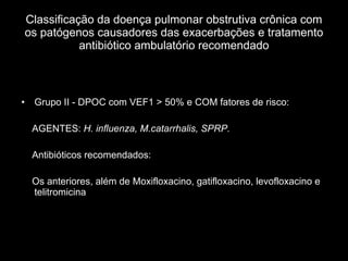 Classificação da doença pulmonar obstrutiva crônica com os patógenos causadores das exacerbações e tratamento antibiótico ambulatório recomendado Grupo II - DPOC com VEF1 > 50% e COM fatores de risco:  AGENTES:  H. influenza, M.catarrhalis, SPRP. Antibióticos recomendados: Os anteriores, além de Moxifloxacino, gatifloxacino, levofloxacino e telitromicina 