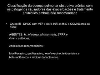 Classificação da doença pulmonar obstrutiva crônica com os patógenos causadores das exacerbações e tratamento antibiótico ambulatório recomendado Grupo III - DPOC com VEF1 entre 50% e 35% e COM fatores de risco:  AGENTES:  H. influenza, M.catarrhalis, SPRP e  Gram- entéricos. Antibióticos recomendados: Moxifloxacino, gatifloxacino, levofloxacino, telitromicina e  beta-lactâmicos + inibidor da lactamase. 