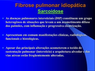 Fibrose pulmonar idiopática
Sarcoidose
 As doenças pulmonares intersticiais (DIP) constituem um grupo
heterogêneo de situações que levam a um acometimento difuso
dos pulmões, com inflamação e progressiva cicatrização.
 Apresentam em comum manifestações clínicas, radiológicas,
funcionais e histológicas.
 Apesar das principais alterações acometerem o tecido de
sustentação pulmonar (interstício) a arquitetura alveolar e das
vias aéreas estão freqüentemente alteradas.
 