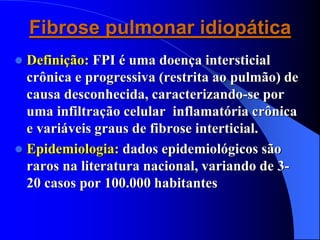 Fibrose pulmonar idiopática
 Definição: FPI é uma doença intersticial
crônica e progressiva (restrita ao pulmão) de
causa desconhecida, caracterizando-se por
uma infiltração celular inflamatória crônica
e variáveis graus de fibrose interticial.
 Epidemiologia: dados epidemiológicos são
raros na literatura nacional, variando de 3-
20 casos por 100.000 habitantes
 
