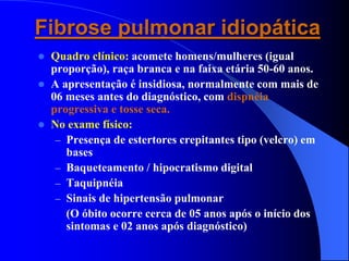 Fibrose pulmonar idiopática
 Quadro clínico: acomete homens/mulheres (igual
proporção), raça branca e na faixa etária 50-60 anos.
 A apresentação é insidiosa, normalmente com mais de
06 meses antes do diagnóstico, com dispnéia
progressiva e tosse seca.
 No exame físico:
– Presença de estertores crepitantes tipo (velcro) em
bases
– Baqueteamento / hipocratismo digital
– Taquipnéia
– Sinais de hipertensão pulmonar
(O óbito ocorre cerca de 05 anos após o início dos
sintomas e 02 anos após diagnóstico)
 