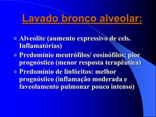 Lavado bronco alveolar:
 Alveolite (aumento expressivo de cels.
Inflamatórias)
 Predomínio meutrófilos/ eosinófilos: pior
prognóstico (menor resposta terapêutica)
 Predomínio de linfócitos: melhor
prognóstico (inflamação moderada e
faveolamento pulmonar pouco intenso)
 