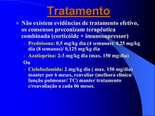 Tratamento
 Não existem evidências de tratamento efetivo,
os consensos preconizam terapêutica
combinada (corticóide + imunosupressor)
– Prednisona: 0,5 mg/kg dia (4 semanas)/ 0,25 mg/kg
dia (8 semanas)/ 0,125 mg/kg dia
– Azatioprina: 2-3 mg/kg dia (max. 150 mg/dia)
Ou
– Ciclofosfamida: 2 mg/kg dia ( max. 150 mg/dia)
manter por 6 meses, reavaliar (melhora clinica/
função pulmonar/ TC) manter tratamento
c/reavaliação a cada 06 meses.
 