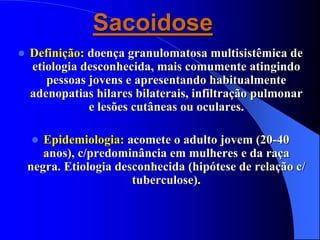Sacoidose
 Definição: doença granulomatosa multisistêmica de
etiologia desconhecida, mais comumente atingindo
pessoas jovens e apresentando habitualmente
adenopatias hilares bilaterais, infiltração pulmonar
e lesões cutâneas ou oculares.
 Epidemiologia: acomete o adulto jovem (20-40
anos), c/predominância em mulheres e da raça
negra. Etiologia desconhecida (hipótese de relação c/
tuberculose).
 