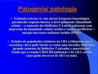 Patogenia/ patologia
 Estímulo externo  vias aéreas (resposta imunológica
paradoxal) resposta intensa à nível pulmonar (imunidade
celular  aumento dos linfócitos T à nível pulmonar com
depressão da imunidade celular tecidos e sangue periféricos =
anergia dos testes cutâneos tardios (PPD)).
 Estudos de populações celulares no LBA evidenciam que a
sarcoidose ativa pode iniciar-se como uma alveolite linfocitica
(grande aumento de linfócitos T ativados e macrófagos).
Sendo que a reação CD4/CD8 pulmonar é de 1,8:1, nesses
casos pode elevar-se de 10:1 ou mais.
 