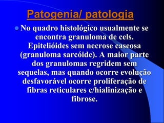 Patogenia/ patologia
 No quadro histológico usualmente se
encontra granuloma de cels.
Epitelióides sem necrose caseosa
(granuloma sarcóide). A maior parte
dos granulomas regridem sem
sequelas, mas quando ocorre evolução
desfavorável ocorre proliferação de
fibras reticulares c/hialinização e
fibrose.
 
