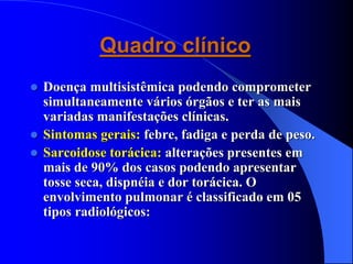 Quadro clínico
 Doença multisistêmica podendo comprometer
simultaneamente vários órgãos e ter as mais
variadas manifestações clínicas.
 Sintomas gerais: febre, fadiga e perda de peso.
 Sarcoidose torácica: alterações presentes em
mais de 90% dos casos podendo apresentar
tosse seca, dispnéia e dor torácica. O
envolvimento pulmonar é classificado em 05
tipos radiológicos:
 
