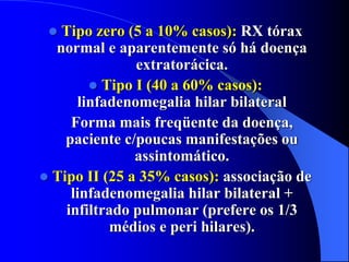  Tipo zero (5 a 10% casos): RX tórax
normal e aparentemente só há doença
extratorácica.
 Tipo I (40 a 60% casos):
linfadenomegalia hilar bilateral
Forma mais freqüente da doença,
paciente c/poucas manifestações ou
assintomático.
 Tipo II (25 a 35% casos): associação de
linfadenomegalia hilar bilateral +
infiltrado pulmonar (prefere os 1/3
médios e peri hilares).
 