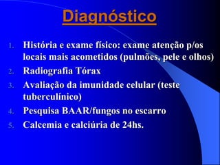 Diagnóstico
1. História e exame físico: exame atenção p/os
locais mais acometidos (pulmões, pele e olhos)
2. Radiografia Tórax
3. Avaliação da imunidade celular (teste
tuberculínico)
4. Pesquisa BAAR/fungos no escarro
5. Calcemia e calciúria de 24hs.
 
