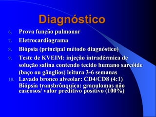 Diagnóstico
6. Prova função pulmonar
7. Eletrocardiograma
8. Biópsia (principal método diagnóstico)
9. Teste de KVEIM: injeção intradérmica de
solução salina contendo tecido humano sarcóide
(baço ou gânglios) leitura 3-6 semanas
10. Lavado bronco alveolar: CD4/CD8 (4:1)
Biópsia transbrônquica: granulomas não
caseosos/ valor preditivo positivo (100%)
 