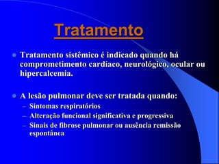 Tratamento
 Tratamento sistêmico é indicado quando há
comprometimento cardíaco, neurológico, ocular ou
hipercalcemia.
 A lesão pulmonar deve ser tratada quando:
– Sintomas respiratórios
– Alteração funcional significativa e progressiva
– Sinais de fibrose pulmonar ou ausência remissão
espontânea
 