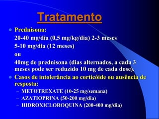 Tratamento
 Prednisona:
20-40 mg/dia (0,5 mg/kg/dia) 2-3 meses
5-10 mg/dia (12 meses)
ou
40mg de prednisona (dias alternados, a cada 3
meses pode ser reduzido 10 mg de cada dose).
 Casos de intolerância ao corticóide ou ausência de
resposta:
– METOTREXATE (10-25 mg/semana)
– AZATIOPRINA (50-200 mg/dia)
– HIDROXICLOROQUINA (200-400 mg/dia)
 