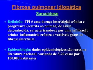 Fibrose pulmonar idiopática
Sarcoidose
 Definição: FPI é uma doença intersticial crônica e
progressiva (restrita ao pulmão) de causa
desconhecida, caracterizando-se por uma infiltração
celular inflamatória crônica e variáveis graus de
fibrose interticial.
 Epidemiologia: dados epidemiológicos são raros na
literatura nacional, variando de 3-20 casos por
100.000 habitantes
 