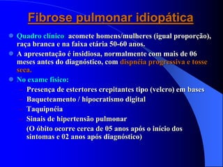 Fibrose pulmonar idiopática
 Quadro clínico: acomete homens/mulheres (igual proporção),
raça branca e na faixa etária 50-60 anos.
 A apresentação é insidiosa, normalmente com mais de 06
meses antes do diagnóstico, com dispnéia progressiva e tosse
seca.
 No exame físico:
– Presença de estertores crepitantes tipo (velcro) em bases
– Baqueteamento / hipocratismo digital
– Taquipnéia
– Sinais de hipertensão pulmonar
(O óbito ocorre cerca de 05 anos após o início dos
sintomas e 02 anos após diagnóstico)
 