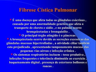 Fibrose Cística Pulmonar
 É uma doença que afeta todas as glândulas exócrinas ,
causada por uma anormalidade genética que afeta o
transporte de cloreto e sódio , e no pulmão ocorre
bronquiectasias e bronquiolite .
 O principal órgão atingido é o pâncreas .
A bronquiectasia ocorre devido as secreções excessivas das
glândulas mucosas hipertrofiadas , a atividade ciliar também
esta prejudicada , apresentando tamponamento mucoso das
pequenas vias aéreas e infecção crônica .
 Os sintomas respiratórios incluem : tosse produtiva ,
infecções frequentes e tolerância diminuída ao exercício ,
baqueteamento digital , presença de estertores bolhosos e
roncos .
 
