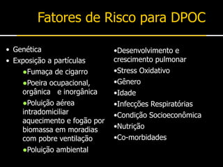 Fatores de Risco para DPOC
•Desenvolvimento e
crescimento pulmonar
•Stress Oxidativo
•Gênero
•Idade
•Infecções Respiratórias
•Condição Socioeconômica
•Nutrição
•Co-morbidades
• Genética
• Exposição a partículas
●Fumaça de cigarro
●Poeira ocupacional,
orgânica e inorgânica
●Poluição aérea
intradomiciliar
aquecimento e fogão por
biomassa em moradias
com pobre ventilação
●Poluição ambiental
 
