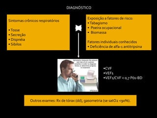 DIAGNÓSTICO
Sintomas crônicos respiratórios
•Tosse
• Secreção
• Dispnéia
• Sibilos
Exposição a fatores de risco:
•Tabagismo
• Poeira ocupacional
• Biomassa
Fatores individuais conhecidos
• Deficiência de alfa-1 antitripsina
Outros exames: Rx de tórax (dd), gasometria (se satO2 <90%).
•CVF
•VEF1
•VEF1/CVF < 0,7 Pós-BD
 