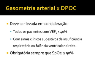  Deve ser levada em consideração
 Todos os pacientes comVEF1 < 40%
 Com sinais clínicos sugestivos de insuficiência
respiratória ou falência ventricular direita.
 Obrigatória sempre que SpO2 ≤ 90%
 