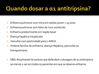  Enfisema pulmonar com início em adulto jovem < 45 anos
 Enfisema pulmonar sem fator de risco conhecido
 Enfisema predominante em região basal
 Doença hepática inexplicada
 Vasculite com positividade para c-ANCA
 História familiar de enfisema, doença Hepática, paniculite ou
bronquiectasia.
 OBS:Atualmente há autores que defendem a dosagem de α1 antitripsina
ao menos 1 vez em todos os pacientes em que se observe enfisema.
J Bras Pneumologia.V.30 (5): 10-52 - NOVEMBRO DE 2004.
 