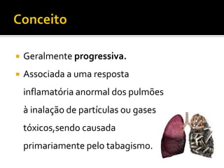  Geralmente progressiva.
 Associada a uma resposta
inflamatória anormal dos pulmões
à inalação de partículas ou gases
tóxicos,sendo causada
primariamente pelo tabagismo.
 