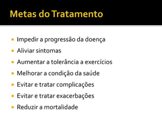  Impedir a progressão da doença
 Aliviar sintomas
 Aumentar a tolerância a exercícios
 Melhorar a condição da saúde
 Evitar e tratar complicações
 Evitar e tratar exacerbações
 Reduzir a mortalidade
 