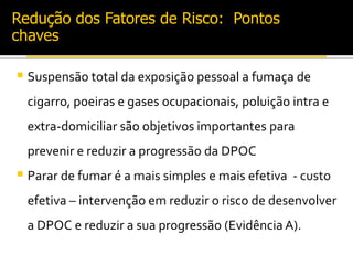 Redução dos Fatores de Risco: Pontos
chaves
 Suspensão total da exposição pessoal a fumaça de
cigarro, poeiras e gases ocupacionais, poluição intra e
extra-domiciliar são objetivos importantes para
prevenir e reduzir a progressão da DPOC
 Parar de fumar é a mais simples e mais efetiva - custo
efetiva – intervenção em reduzir o risco de desenvolver
a DPOC e reduzir a sua progressão (Evidência A).
 