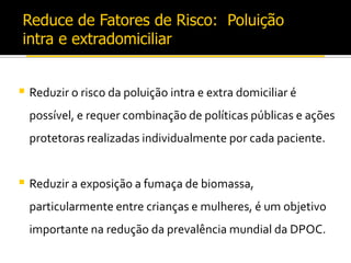 Reduce de Fatores de Risco: Poluição
intra e extradomiciliar
 Reduzir o risco da poluição intra e extra domiciliar é
possível, e requer combinação de políticas públicas e ações
protetoras realizadas individualmente por cada paciente.
 Reduzir a exposição a fumaça de biomassa,
particularmente entre crianças e mulheres, é um objetivo
importante na redução da prevalência mundial da DPOC.
 