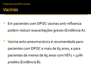 Tratamento da DPOC estável
Vacinas
 Em pacientes com DPOC vacinas anti-influenza
podem reduzir exacerbações graves (Evidência A).
 Vacina anto-pneumocócica é recomendada para
pacientes com DPOC e mais de 65 anos, e para
pacientes de menos de 65 anos comVEF1 < 40%
predito (Evidência B).
 