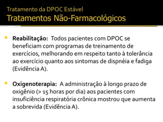 Reabilitação: Todos pacientes com DPOC se
beneficiam com programas de treinamento de
exercícios, melhorando em respeito tanto à tolerância
ao exercício quanto aos sintomas de dispnéia e fadiga
(Evidência A).
 Oxigenoterapia: A administração à longo prazo de
oxigênio (> 15 horas por dia) aos pacientes com
insuficiência respiratória crônica mostrou que aumenta
a sobrevida (Evidência A).
2006
 