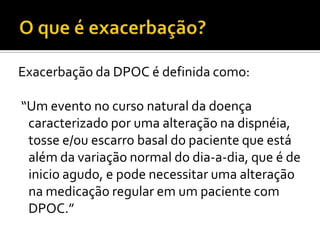 Exacerbação da DPOC é definida como:
“Um evento no curso natural da doença
caracterizado por uma alteração na dispnéia,
tosse e/ou escarro basal do paciente que está
além da variação normal do dia-a-dia, que é de
inicio agudo, e pode necessitar uma alteração
na medicação regular em um paciente com
DPOC.”
 