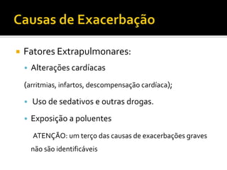  Fatores Extrapulmonares:
• Alterações cardíacas
(arritmias, infartos, descompensação cardíaca);
• Uso de sedativos e outras drogas.
• Exposição a poluentes
ATENÇÃO: um terço das causas de exacerbações graves
não são identificáveis
 