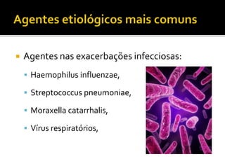  Agentes nas exacerbações infecciosas:
 Haemophilus influenzae,
 Streptococcus pneumoniae,
 Moraxella catarrhalis,
 Vírus respiratórios,
 