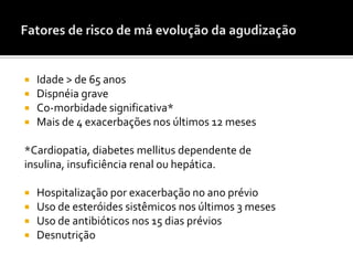  Idade > de 65 anos
 Dispnéia grave
 Co-morbidade significativa*
 Mais de 4 exacerbações nos últimos 12 meses
*Cardiopatia, diabetes mellitus dependente de
insulina, insuficiência renal ou hepática.
 Hospitalização por exacerbação no ano prévio
 Uso de esteróides sistêmicos nos últimos 3 meses
 Uso de antibióticos nos 15 dias prévios
 Desnutrição
 