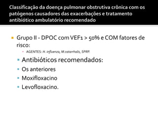  Grupo II - DPOC comVEF1 > 50% e COM fatores de
risco:
▪ AGENTES: H. influenza, M.catarrhalis, SPRP.
 Antibióticos recomendados:
 Os anteriores
 Moxifloxacino
 Levofloxacino.
 