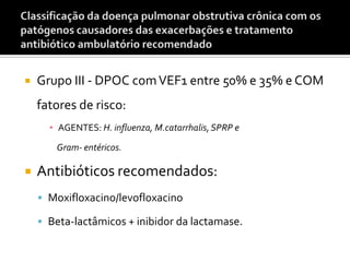  Grupo III - DPOC comVEF1 entre 50% e 35% e COM
fatores de risco:
▪ AGENTES: H. influenza, M.catarrhalis,SPRP e
Gram- entéricos.
 Antibióticos recomendados:
 Moxifloxacino/levofloxacino
 Beta-lactâmicos + inibidor da lactamase.
 