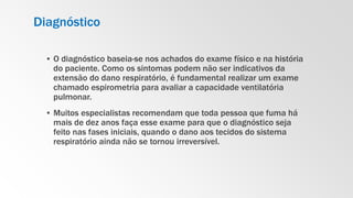 Diagnóstico
▪ O diagnóstico baseia-se nos achados do exame físico e na história
do paciente. Como os sintomas podem não ser indicativos da
extensão do dano respiratório, é fundamental realizar um exame
chamado espirometria para avaliar a capacidade ventilatória
pulmonar.
▪ Muitos especialistas recomendam que toda pessoa que fuma há
mais de dez anos faça esse exame para que o diagnóstico seja
feito nas fases iniciais, quando o dano aos tecidos do sistema
respiratório ainda não se tornou irreversível.
 