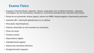 Exame Físico
▪ Inspeção: hiperinsuflação, dispnéia, cianose, respiração com os lábios franzidos, expiração
prolongada, uso de musculatura acessória e movimento paradoxal dos músculos intercostais.
▪ Sinais de cor pumonale: estase jugular, edema em MMII, hepatomegalia e hipertensão pulmonar.
▪ Ausculta: MV + diminuído globalmente (e/ou sibilos).
▪ Percussão: hipertimpânico.
▪ Frêmito: diminuído (ar não reverbera as vibrações).
▪ Tórax em tonel.
▪ Cianose central.
▪ Hipocratismo digital.
▪ Ingurgitamento jugular.
▪ Edema dos membros inferiores.
▪ Emagrecimento/caquexia.
 