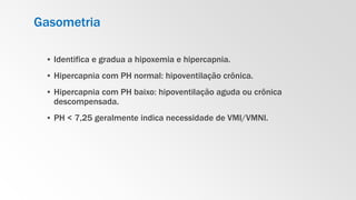 Gasometria
▪ Identifica e gradua a hipoxemia e hipercapnia.
▪ Hipercapnia com PH normal: hipoventilação crônica.
▪ Hipercapnia com PH baixo: hipoventilação aguda ou crônica
descompensada.
▪ PH < 7,25 geralmente indica necessidade de VMI/VMNI.
 