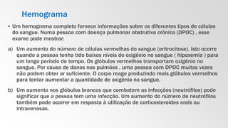 Hemograma
▪ Um hemograma completo fornece informações sobre os diferentes tipos de células
do sangue. Numa pessoa com doença pulmonar obstrutiva crônica (DPOC) , esse
exame pode mostrar:
a) Um aumento do número de células vermelhas do sangue (eritrocitose). Isto ocorre
quando a pessoa tenha tido baixos níveis de oxigênio no sangue ( hipoxemia ) para
um longo período de tempo. Os glóbulos vermelhos transportam oxigênio no
sangue. Por causa de danos nos pulmões , uma pessoa com DPOC muitas vezes
não podem obter ar suficiente. O corpo reage produzindo mais glóbulos vermelhos
para tentar aumentar a quantidade de oxigênio no sangue.
b) Um aumento nos glóbulos brancos que combatem as infecções (neutrófilos) pode
significar que a pessoa tem uma infecção. Um aumento do número de neutrófilos
também pode ocorrer em resposta à utilização de corticosteroides orais ou
intravenosas.
 