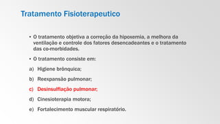 Tratamento Fisioterapeutico
▪ O tratamento objetiva a correção da hipoxemia, a melhora da
ventilação e controle dos fatores desencadeantes e o tratamento
das co-morbidades.
▪ O tratamento consiste em:
a) Higiene brônquica;
b) Reexpansão pulmonar;
c) Desinsulflação pulmonar;
d) Cinesioterapia motora;
e) Fortalecimento muscular respiratório.
 