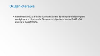Oxigenioterapia
▪ Geralmente O2 a baixos fluxos (máximo 3l/min) é suficiente para
corrigirmos a hipoxemia. Tem como objetivo manter PaO2>60
mmHg e SaO2>90%.
 