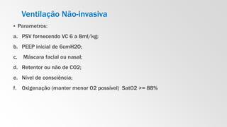 Ventilação Não-invasiva
▪ Parametros:
a. PSV fornecendo VC 6 a 8ml/kg;
b. PEEP inicial de 6cmH2O;
c. Máscara facial ou nasal;
d. Retentor ou não de CO2;
e. Nível de consciência;
f. Oxigenação (manter menor O2 possível) SatO2 >= 88%
 