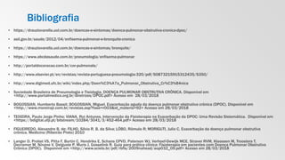 Bibliografia
▪ https://drauziovarella.uol.com.br/doencas-e-sintomas/doenca-pulmonar-obstrutiva-cronica-dpoc/
▪ asil.gov.br/saude/2012/04/enfisema-pulmonar-e-bronquite-cronica
▪ https://drauziovarella.uol.com.br/doencas-e-sintomas/bronquite/
▪ https://www.abcdasaude.com.br/pneumologia/enfisema-pulmonar
▪ http://portaldocoracao.com.br/cor-pulmonale/
▪ http://www.elsevier.pt/en/revistas/revista-portuguesa-pneumologia-320/pdf/S0873215915312435/S350/
▪ http://www.digimed.ufc.br/wiki/index.php/Doen%C3%A7a_Pulmonar_Obstrutiva_Cr%C3%B4nica
▪ Sociedade Brasileira de Pneumologia e Tisiologia. DOENÇA PULMONAR OBSTRUTIVA CRÔNICA. Disponível em
<http://www.portalmedico.org.br/diretrizes/DPOC.pdf> Acesso em 28/03/2018
▪ BOGOSSIAN, Humberto Bassit; BOGOSSIAN, Miguel. Exacerbação aguda da doença pulmonar obstrutiva crônica (DPOC). Disponível em
<http://www.moreirajr.com.br/revistas.asp?fase=r003&id_materia=92> Acesso em 28/03/2018
▪ TEIXEIRA, Paulo Jorge Pinho; VIANA, Rui Antunes. Intervenção da Fisioterapia na Exacerbação da DPOC: Uma Revisão Sistemática. Disponível em
<https://bdigital.ufp.pt/bitstream/10284/3041/3/452-464.pdf> Acesso em 28/03/2018
▪ FIGUEIREDO, Alexandre B. de; FILHO, Silvio R. B. da Silva; LÔBO, Rômulo R; MORIGUTI, Julio C. Exacerbação da doença pulmonar obstrutiva
crônica. Medicina (Ribeirão Preto) 2010
▪ Langer D, Probst VS, Pitta F, Burtin C, Hendriks E, Schans CPVD, Paterson WJ, Verhoef-Dewijk MCE, Straver RVM, Klaassen M, Troosters T,
Decramer M, Ninane V, Delguste P, Muris J, Gosselink R. Guia para prática clínica: Fisioterapia em pacientes com Doença Pulmonar Obstrutiva
Crônica (DPOC). Disponível em <http://www.scielo.br/pdf/rbfis/2009nahead/aop032_09.pdf> Acesso em 28/03/2018
 