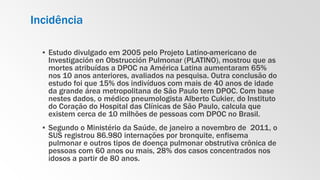 Incidência
▪ Estudo divulgado em 2005 pelo Projeto Latino-americano de
Investigación en Obstrucción Pulmonar (PLATINO), mostrou que as
mortes atribuídas a DPOC na América Latina aumentaram 65%
nos 10 anos anteriores, avaliados na pesquisa. Outra conclusão do
estudo foi que 15% dos indivíduos com mais de 40 anos de idade
da grande área metropolitana de São Paulo tem DPOC. Com base
nestes dados, o médico pneumologista Alberto Cukier, do Instituto
do Coração do Hospital das Clínicas de São Paulo, calcula que
existem cerca de 10 milhões de pessoas com DPOC no Brasil.
▪ Segundo o Ministério da Saúde, de janeiro a novembro de 2011, o
SUS registrou 86.980 internações por bronquite, enfisema
pulmonar e outros tipos de doença pulmonar obstrutiva crônica de
pessoas com 60 anos ou mais, 28% dos casos concentrados nos
idosos a partir de 80 anos.
 