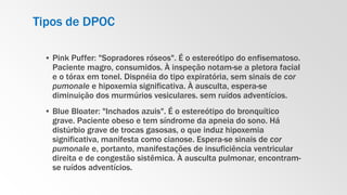 Tipos de DPOC
▪ Pink Puffer: "Sopradores róseos". É o estereótipo do enfisematoso.
Paciente magro, consumidos. À inspeção notam-se a pletora facial
e o tórax em tonel. Dispnéia do tipo expiratória, sem sinais de cor
pumonale e hipoxemia significativa. À ausculta, espera-se
diminuição dos murmúrios vesiculares. sem ruídos adventícios.
▪ Blue Bloater: "Inchados azuis". É o estereótipo do bronquítico
grave. Paciente obeso e tem síndrome da apneia do sono. Há
distúrbio grave de trocas gasosas, o que induz hipoxemia
significativa, manifesta como cianose. Espera-se sinais de cor
pumonale e, portanto, manifestações de insuficiência ventricular
direita e de congestão sistêmica. À ausculta pulmonar, encontram-
se ruídos adventícios.
 