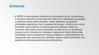 Sintomas
▪ A DPOC é uma doença insidiosa de instalação lenta. Geralmente,
o primeiro sintoma é uma discreta falta de ar (dispneia) associada
a esforços como subir escadas, andar depressa ou praticar
atividades esportivas. Com o passar do tempo, a falta de ar vai se
tornando mais intensa e é provocada por esforços cada vez
menores. Nas fases mais avançadas, a falta de ar se manifesta
mesmo com o doente em repouso e agrava-se muito diante das
atividades mais corriqueiras. Tosse produtiva e encurtamento da
respiração são sintomas que também podem estar presentes nos
quadros de doenças pulmonares obstrutivas.
 
